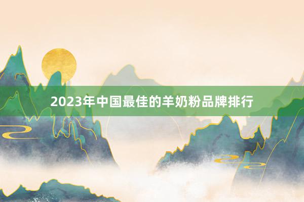 2023年中国最佳的羊奶粉品牌排行
