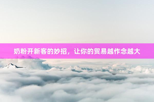 奶粉开新客的妙招，让你的贸易越作念越大