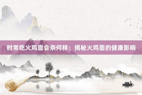 时常吃火鸡面会奈何样：揭秘火鸡面的健康影响